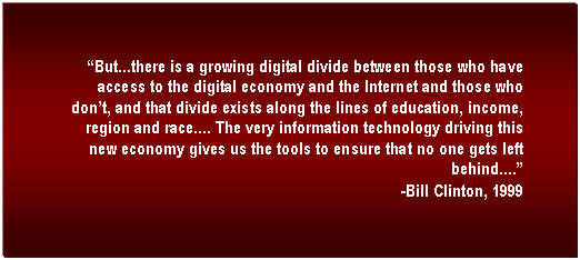 Text Box: But...there is a growing digital divide between those who have access to the digital economy and the Internet and those who dont, and that divide exists along the lines of education, income, region and race.... The very information technology driving this new economy gives us the tools to ensure that no one gets left behind....
-Bill Clinton, 1999
