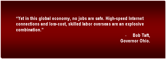 Text Box: Yet in this global economy, no jobs are safe. High-speed Internet connections and low-cost, skilled labor overseas are an explosive combination.	
-	Bob Taft,
Governor Ohio.
