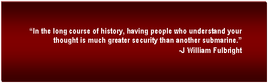 Text Box:  In the long course of history, having people who understand your thought is much greater security than another submarine. 
-J William Fulbright
