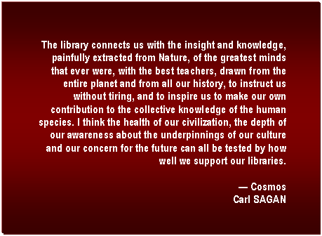 Text Box: The library connects us with the insight and knowledge, painfully extracted from Nature, of the greatest minds that ever were, with the best teachers, drawn from the entire planet and from all our history, to instruct us without tiring, and to inspire us to make our own contribution to the collective knowledge of the human species. I think the health of our civilization, the depth of our awareness about the underpinnings of our culture and our concern for the future can all be tested by how well we support our libraries.

 Cosmos
Carl SAGAN

