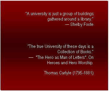 Text Box: A university is just a group of buildings gathered around a library. 
 Shelby Foote



The true University of these days is a Collection of Books.
	"The Hero as Man of Letters". On Heroes and Hero Worship.
Thomas Carlyle (1795-1881)

